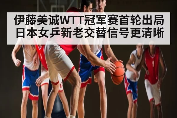 伊藤美诚WTT冠军赛首轮出局 日本女乒新老交替信号更清晰